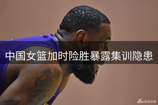 中国女篮加时险胜暴露集训隐患