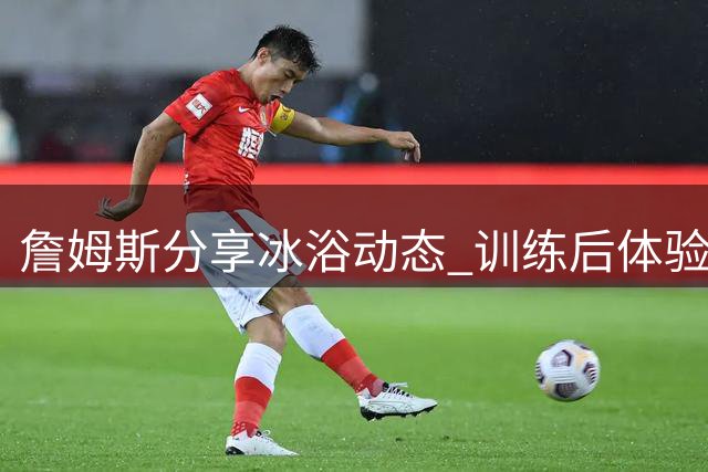 詹姆斯分享冰浴动态 训练后体验极寒时刻